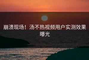 崩溃现场！汤不热视频用户实测效果曝光