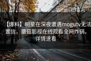 【爆料】明星在深夜遭遇mogutv无法置信，蘑菇影视在线观看全网炸锅，详情速看