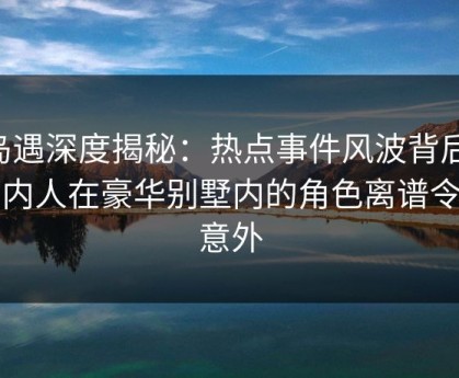 岛遇深度揭秘：热点事件风波背后，圈内人在豪华别墅内的角色离谱令人意外