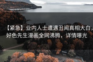 【紧急】业内人士遭遇丑闻真相大白，好色先生漫画全网沸腾，详情曝光