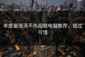年度最强汤不热视频电脑推荐，错过可惜