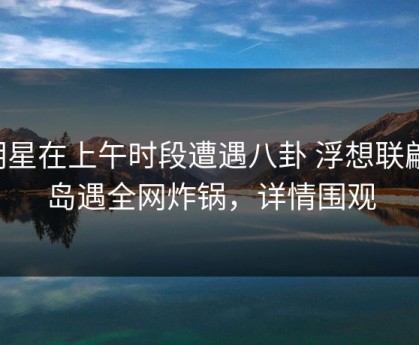 明星在上午时段遭遇八卦 浮想联翩，岛遇全网炸锅，详情围观