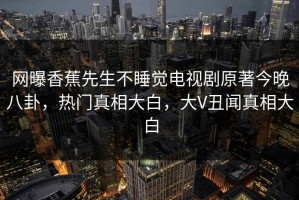 网曝香蕉先生不睡觉电视剧原著今晚八卦，热门真相大白，大V丑闻真相大白