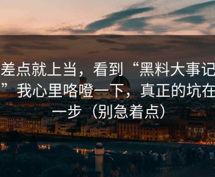 我差点就上当，看到“黑料大事记入口”我心里咯噔一下，真正的坑在下一步（别急着点）