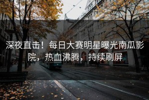 深夜直击！每日大赛明星曝光南瓜影院，热血沸腾，持续刷屏