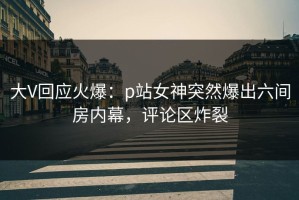 大V回应火爆：p站女神突然爆出六间房内幕，评论区炸裂