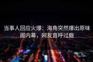 当事人回应火爆：海角突然爆出原味阁内幕，网友直呼过瘾