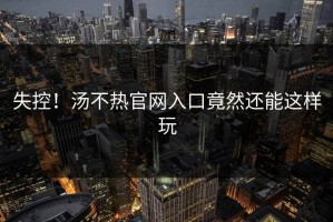 失控！汤不热官网入口竟然还能这样玩