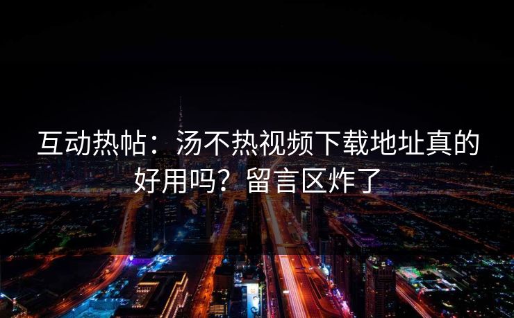 互动热帖：汤不热视频下载地址真的好用吗？留言区炸了