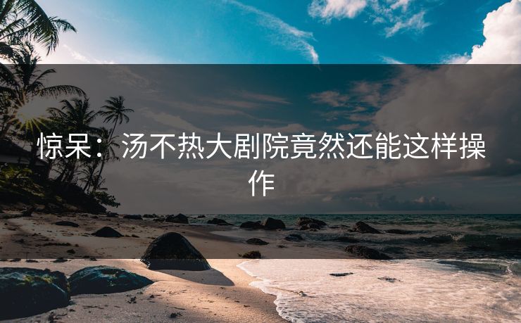 惊呆：汤不热大剧院竟然还能这样操作