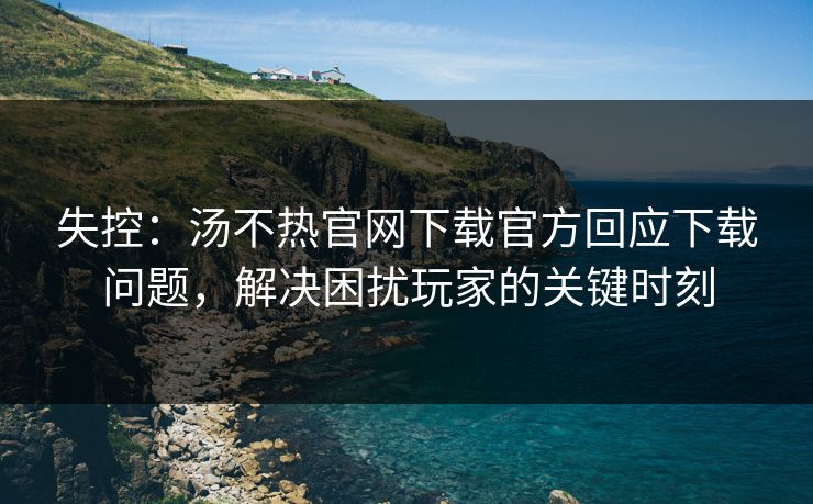 失控：汤不热官网下载官方回应下载问题，解决困扰玩家的关键时刻