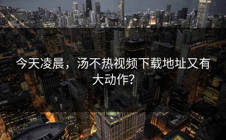 今天凌晨，汤不热视频下载地址又有大动作？