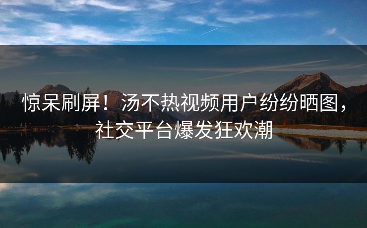 惊呆刷屏！汤不热视频用户纷纷晒图，社交平台爆发狂欢潮