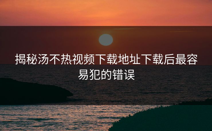 揭秘汤不热视频下载地址下载后最容易犯的错误