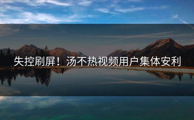失控刷屏！汤不热视频用户集体安利