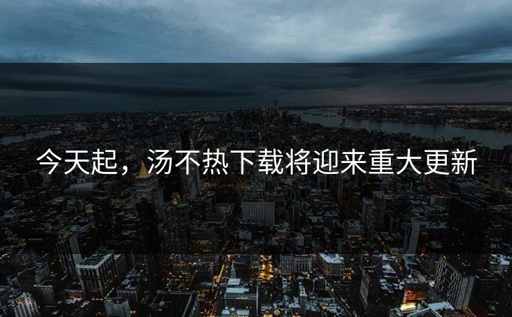 今天起，汤不热下载将迎来重大更新