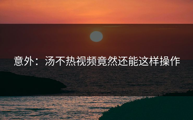 意外：汤不热视频竟然还能这样操作