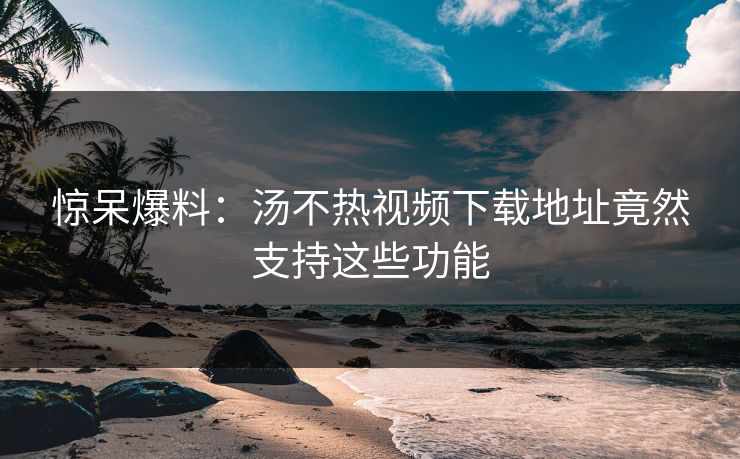 惊呆爆料：汤不热视频下载地址竟然支持这些功能