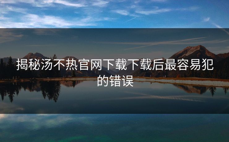 揭秘汤不热官网下载下载后最容易犯的错误