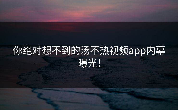 你绝对想不到的汤不热视频app内幕曝光！