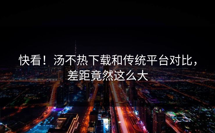 快看！汤不热下载和传统平台对比，差距竟然这么大