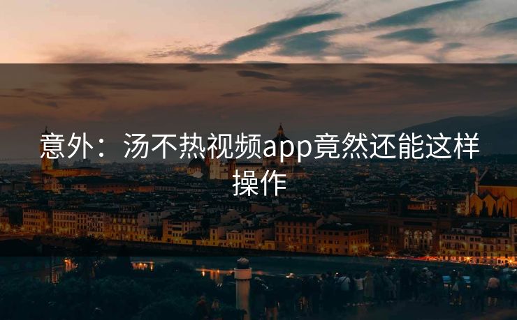 意外：汤不热视频app竟然还能这样操作