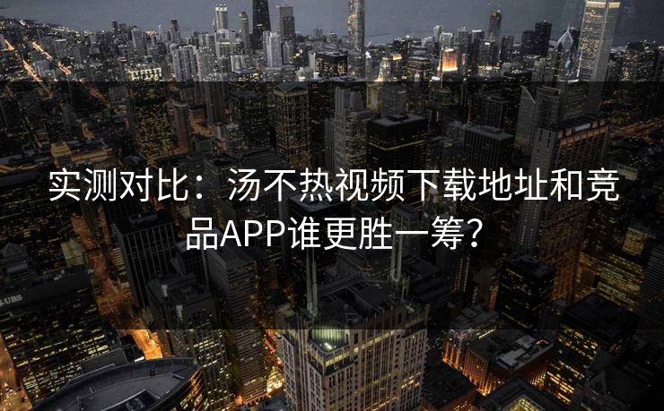 实测对比：汤不热视频下载地址和竞品APP谁更胜一筹？