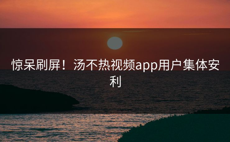 惊呆刷屏！汤不热视频app用户集体安利