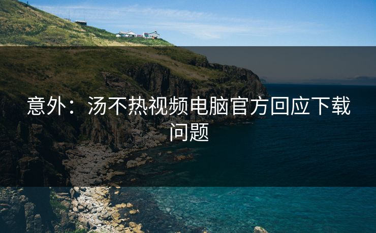 意外：汤不热视频电脑官方回应下载问题