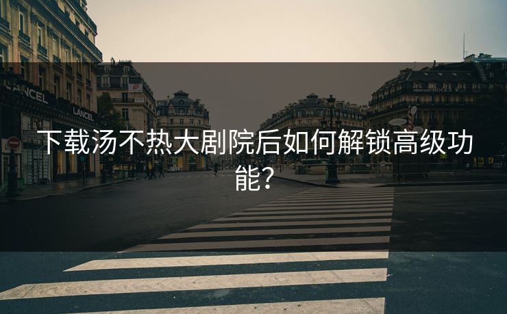 下载汤不热大剧院后如何解锁高级功能？