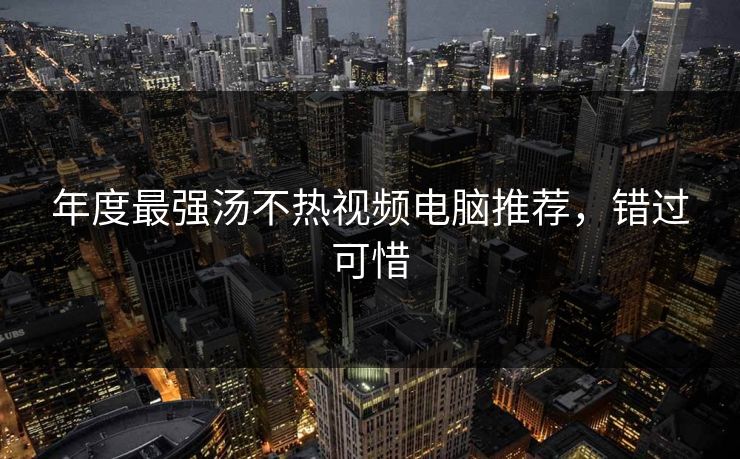 年度最强汤不热视频电脑推荐，错过可惜