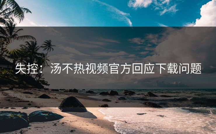 失控：汤不热视频官方回应下载问题