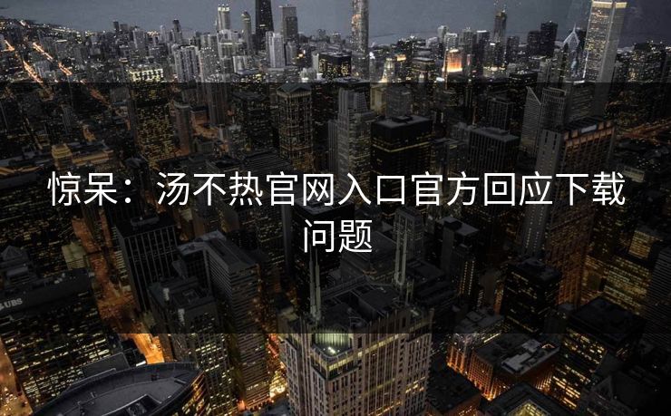 惊呆：汤不热官网入口官方回应下载问题