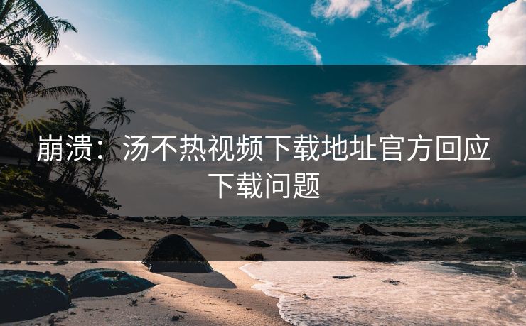 崩溃：汤不热视频下载地址官方回应下载问题