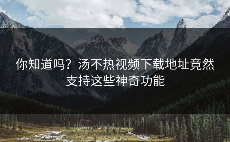 你知道吗？汤不热视频下载地址竟然支持这些神奇功能