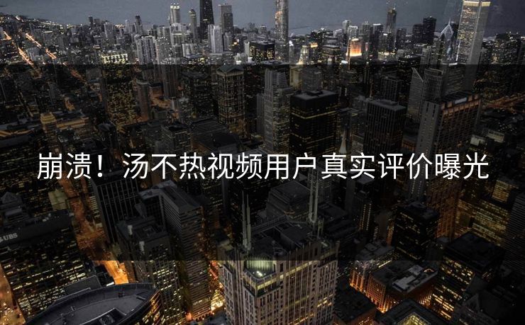 崩溃！汤不热视频用户真实评价曝光