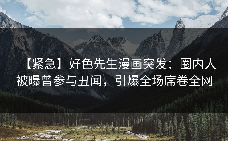 【紧急】好色先生漫画突发：圈内人被曝曾参与丑闻，引爆全场席卷全网
