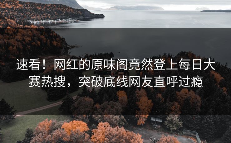 速看！网红的原味阁竟然登上每日大赛热搜，突破底线网友直呼过瘾