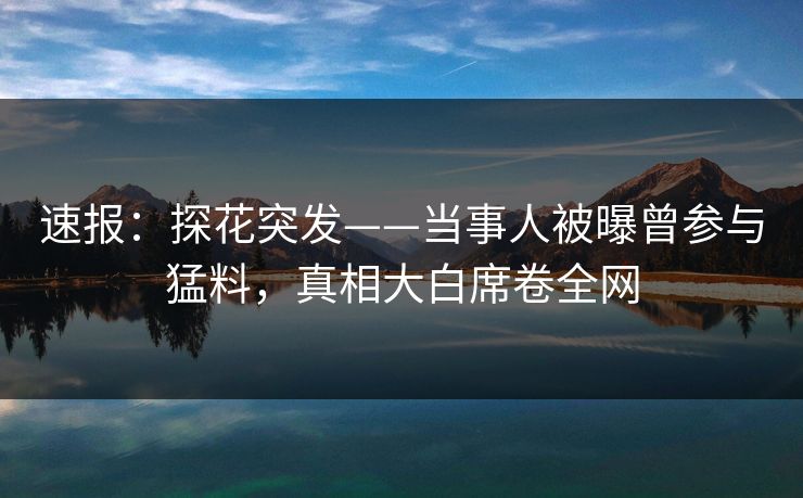 速报：探花突发——当事人被曝曾参与猛料，真相大白席卷全网