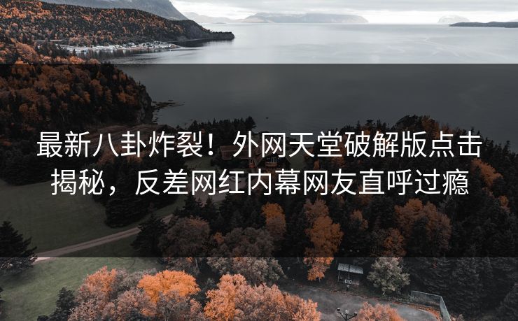 最新八卦炸裂！外网天堂破解版点击揭秘，反差网红内幕网友直呼过瘾
