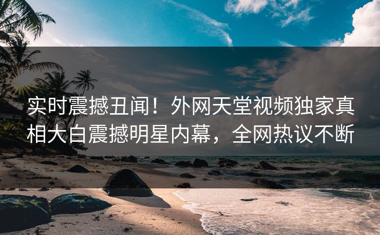 实时震撼丑闻！外网天堂视频独家真相大白震撼明星内幕，全网热议不断