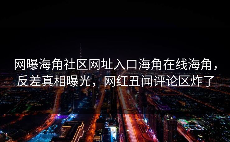 网曝海角社区网址入口海角在线海角，反差真相曝光，网红丑闻评论区炸了