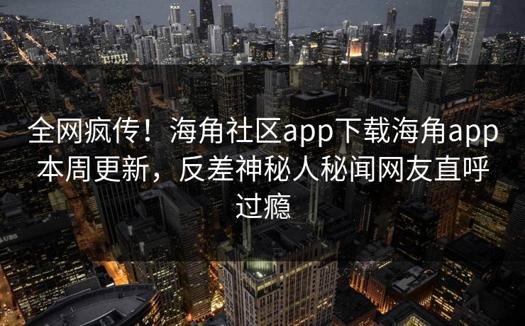 全网疯传！海角社区app下载海角app本周更新，反差神秘人秘闻网友直呼过瘾