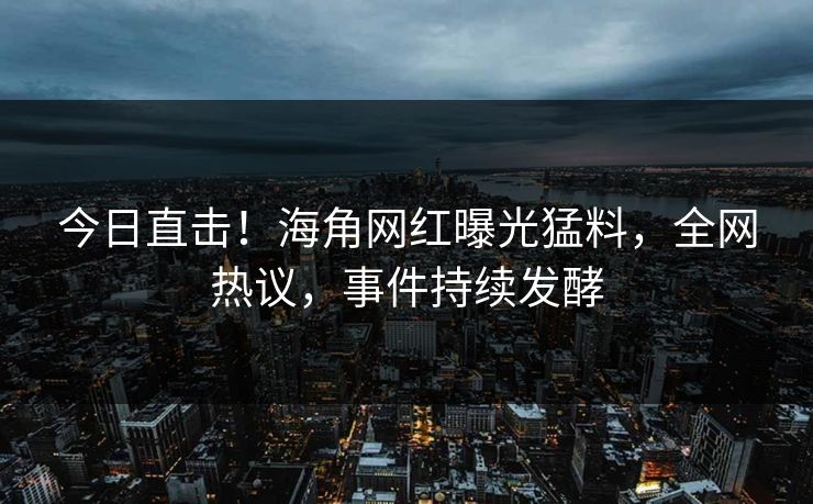 今日直击！海角网红曝光猛料，全网热议，事件持续发酵