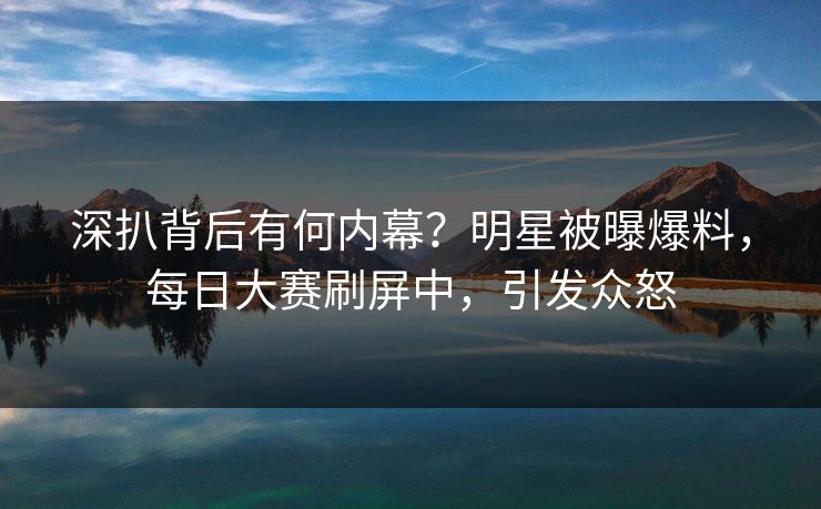深扒背后有何内幕？明星被曝爆料，每日大赛刷屏中，引发众怒