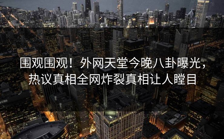 围观围观！外网天堂今晚八卦曝光，热议真相全网炸裂真相让人瞠目