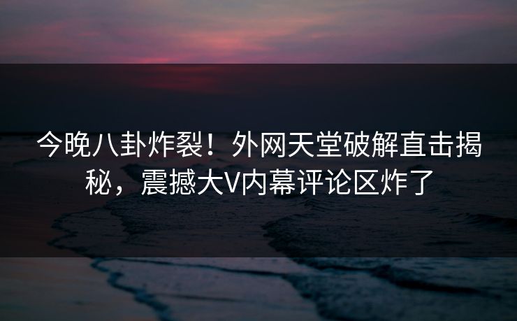 今晚八卦炸裂！外网天堂破解直击揭秘，震撼大V内幕评论区炸了