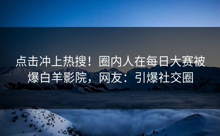 点击冲上热搜！圈内人在每日大赛被爆白羊影院，网友：引爆社交圈