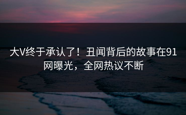 大V终于承认了！丑闻背后的故事在91网曝光，全网热议不断