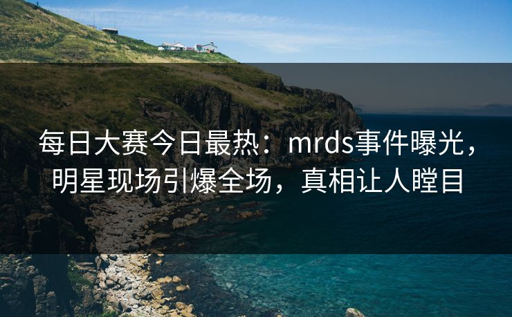 每日大赛今日最热：mrds事件曝光，明星现场引爆全场，真相让人瞠目